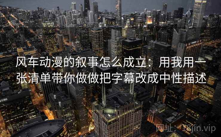 风车动漫的叙事怎么成立：用我用一张清单带你做做把字幕改成中性描述