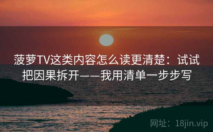 菠萝TV这类内容怎么读更清楚：试试把因果拆开——我用清单一步步写